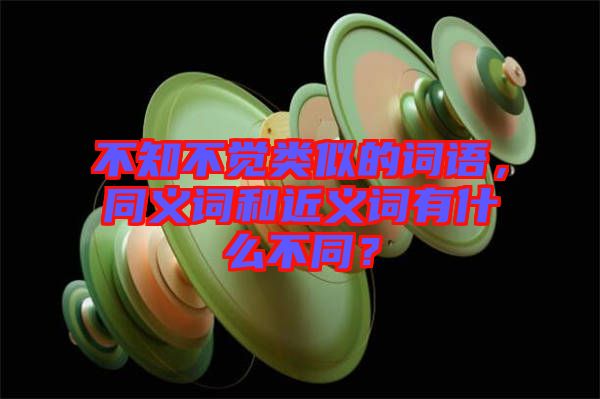 不知不覺(jué)類(lèi)似的詞語(yǔ)，同義詞和近義詞有什么不同？