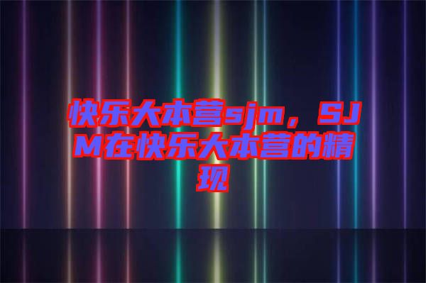 快樂(lè)大本營(yíng)sjm，SJM在快樂(lè)大本營(yíng)的精現(xiàn)