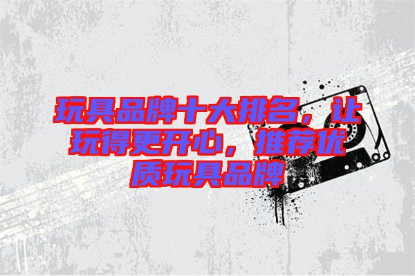 玩具品牌十大排名，讓玩得更開心，推薦優(yōu)質(zhì)玩具品牌