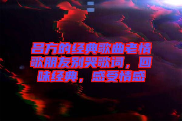 呂方的經(jīng)典歌曲老情歌朋友別哭歌詞，回味經(jīng)典，感受情感