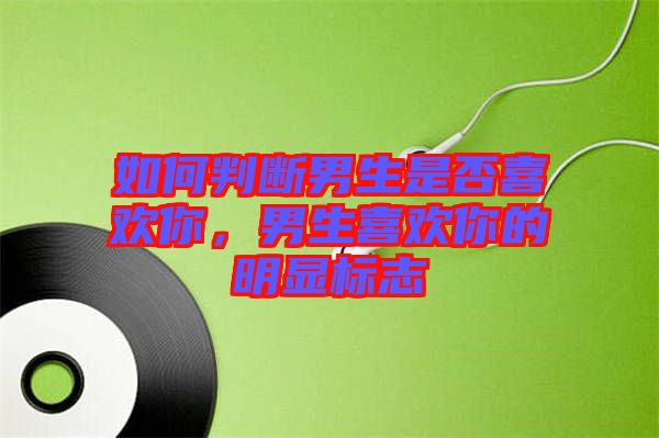 如何判斷男生是否喜歡你，男生喜歡你的明顯標志
