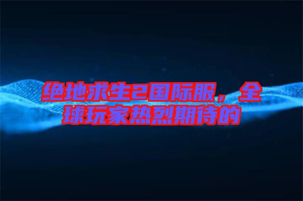 絕地求生2國際服，全球玩家熱烈期待的
