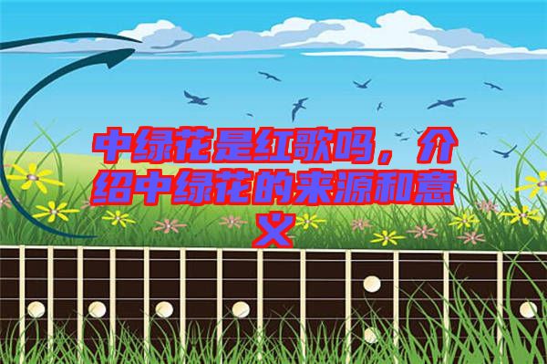 中綠花是紅歌嗎，介紹中綠花的來(lái)源和意義