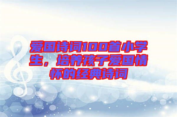 愛國詩詞100首小學(xué)生，培養(yǎng)孩子愛國情懷的經(jīng)典詩詞