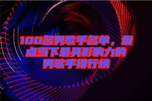 100名男歌手名單，盤點當下最具影響力的男歌手排行榜