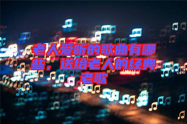 老人愛(ài)聽的歌曲有哪些，送給老人的經(jīng)典老歌