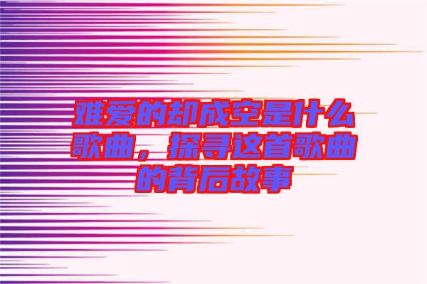 難愛的卻成空是什么歌曲，探尋這首歌曲的背后故事