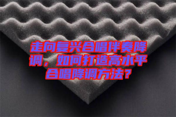 走向復(fù)興合唱伴奏降調(diào)，如何打造高水平合唱降調(diào)方法？