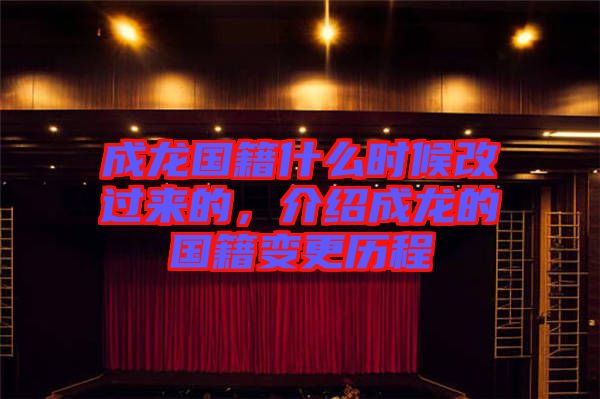 成龍國籍什么時候改過來的，介紹成龍的國籍變更歷程