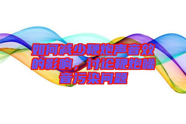 如何減少鞭炮聲音效的影響，討論鞭炮噪音污染問題