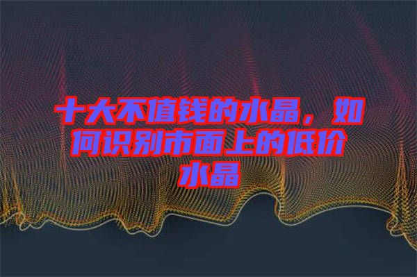 十大不值錢的水晶，如何識別市面上的低價水晶