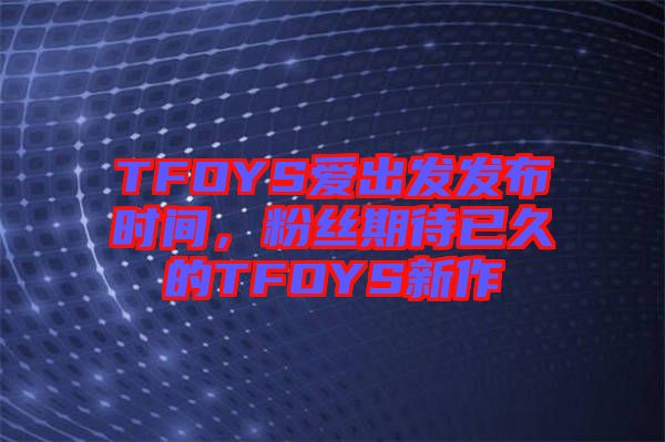 TFOYS愛出發(fā)發(fā)布時間，粉絲期待已久的TFOYS新作
