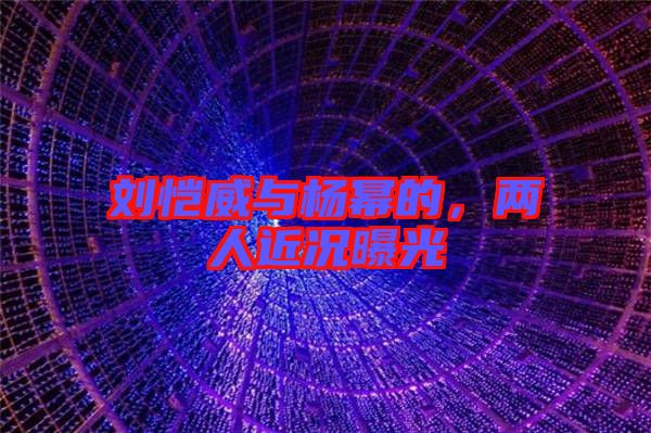 劉愷威與楊冪的，兩人近況曝光