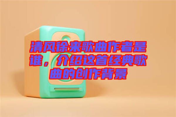 清風(fēng)徐來(lái)歌曲作者是誰(shuí)，介紹這首經(jīng)典歌曲的創(chuàng)作背景