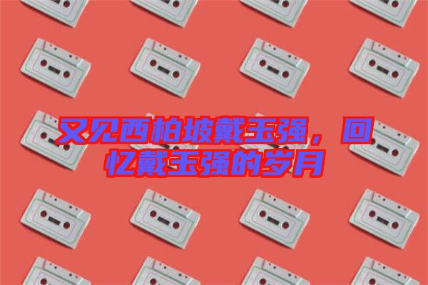 又見西柏坡戴玉強(qiáng)，回憶戴玉強(qiáng)的歲月