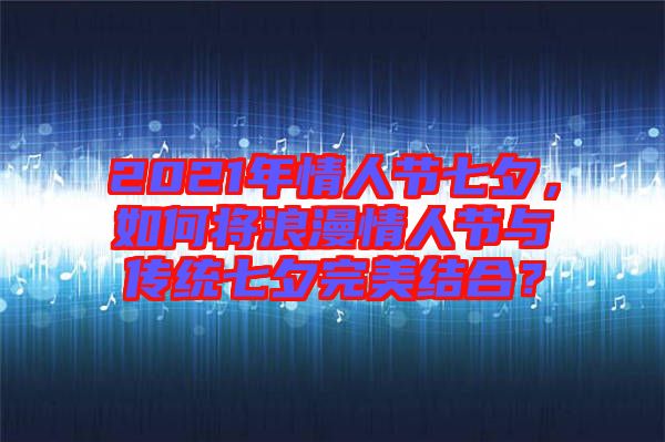 2021年情人節(jié)七夕，如何將浪漫情人節(jié)與傳統(tǒng)七夕完美結(jié)合？