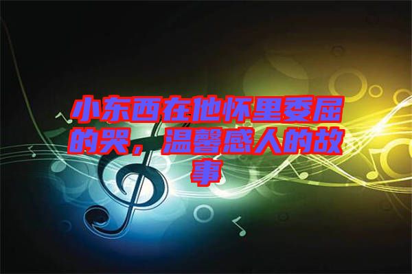小東西在他懷里委屈的哭，溫馨感人的故事