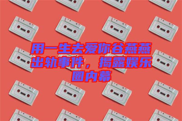 用一生去愛(ài)你谷燕燕出軌事件，揭露娛樂(lè)圈內(nèi)幕
