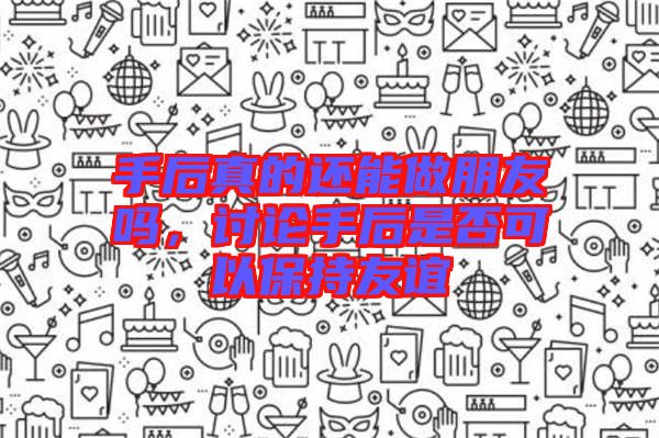 手后真的還能做朋友嗎，討論手后是否可以保持友誼