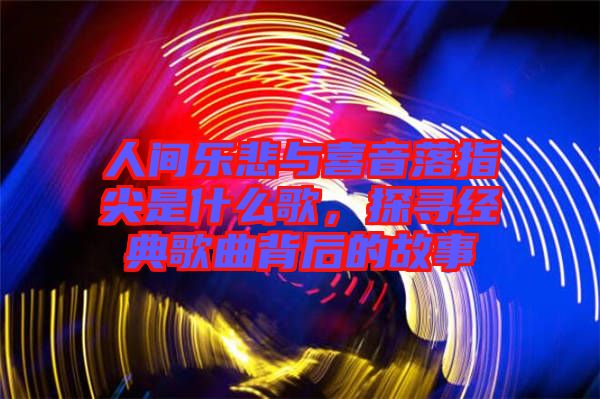 人間樂(lè)悲與喜音落指尖是什么歌，探尋經(jīng)典歌曲背后的故事