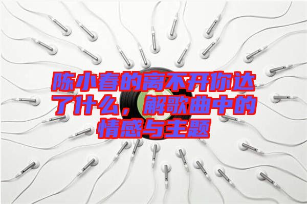 陳小春的離不開你達(dá)了什么，解歌曲中的情感與主題