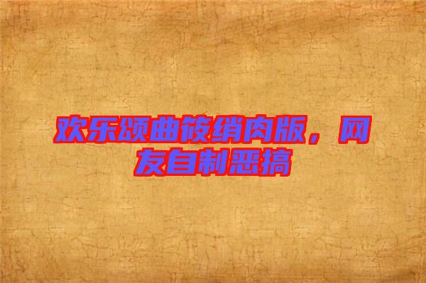 歡樂頌曲筱綃肉版，網(wǎng)友自制惡搞