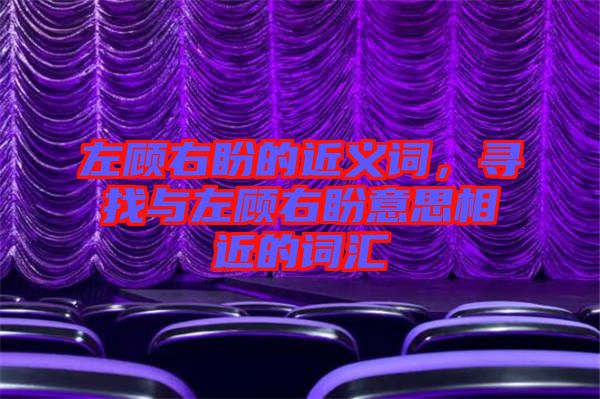 左顧右盼的近義詞，尋找與左顧右盼意思相近的詞匯