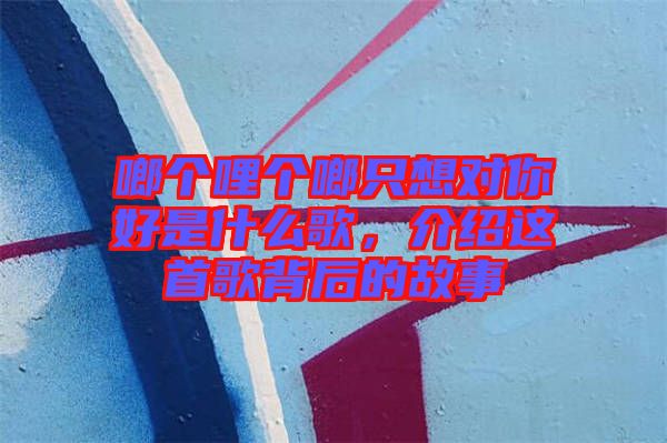 啷個(gè)哩個(gè)啷只想對(duì)你好是什么歌，介紹這首歌背后的故事