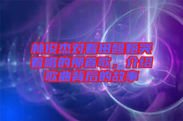 林俊杰對(duì)著田馥甄哭著唱的那首歌，介紹歌曲背后的故事