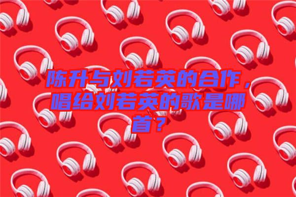 陳升與劉若英的合作，唱給劉若英的歌是哪首？