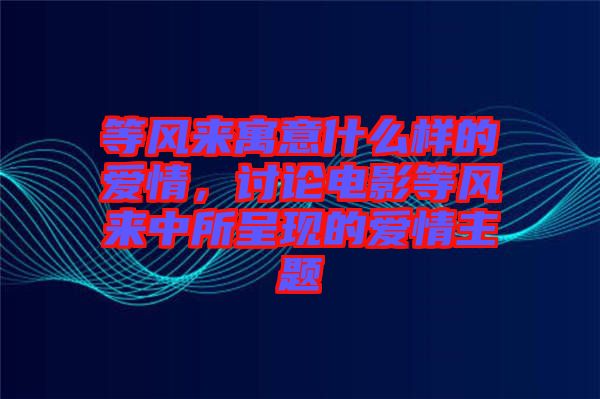 等風(fēng)來(lái)寓意什么樣的愛(ài)情，討論電影等風(fēng)來(lái)中所呈現(xiàn)的愛(ài)情主題