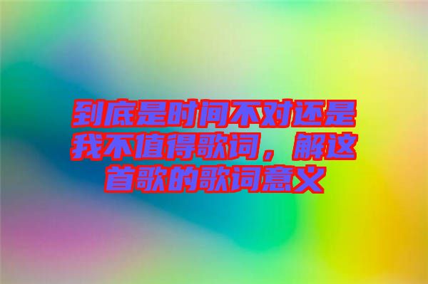 到底是時(shí)間不對(duì)還是我不值得歌詞，解這首歌的歌詞意義