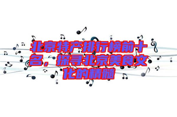 北京特產排行榜前十名，探尋北京美食文化的精髓