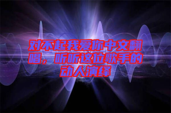 對不起我愛你中文翻唱，聽聽這位歌手的動人演繹