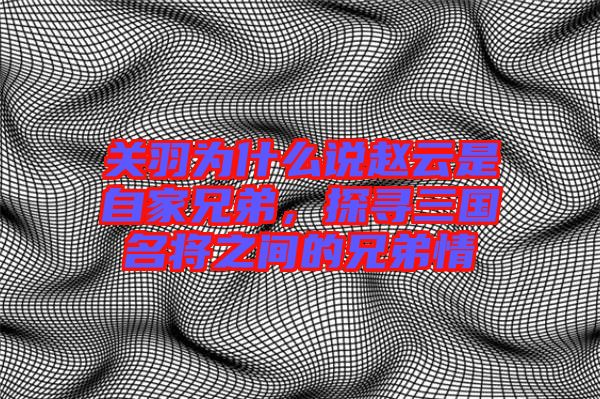 關(guān)羽為什么說趙云是自家兄弟，探尋三國名將之間的兄弟情