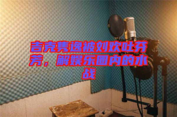 吉克雋逸被劉歡吐芬芳，解娛樂圈內(nèi)的水戰(zhàn)