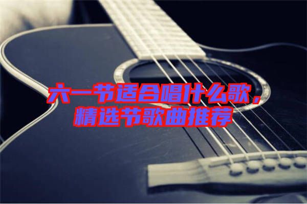 六一節(jié)適合唱什么歌，精選節(jié)歌曲推薦