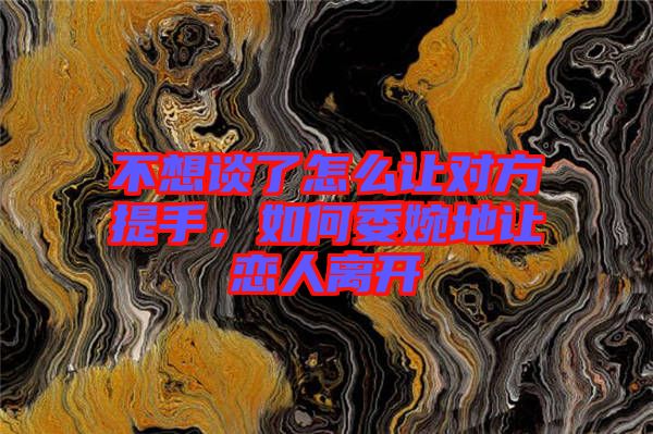 不想談了怎么讓對方提手，如何委婉地讓戀人離開