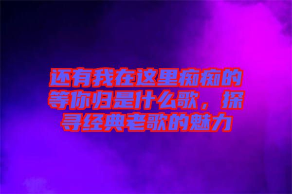 還有我在這里癡癡的等你歸是什么歌，探尋經(jīng)典老歌的魅力