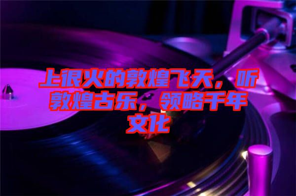 上很火的敦煌飛天，聽敦煌古樂，領(lǐng)略千年文化