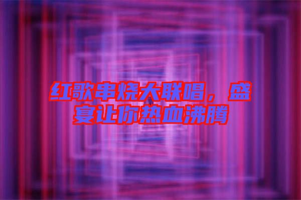 紅歌串燒大聯(lián)唱，盛宴讓你熱血沸騰