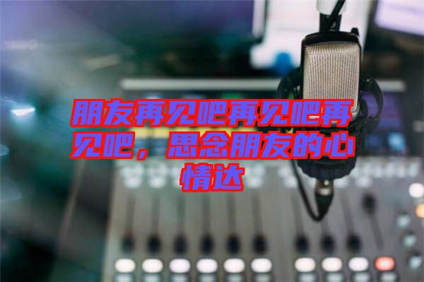朋友再見吧再見吧再見吧，思念朋友的心情達