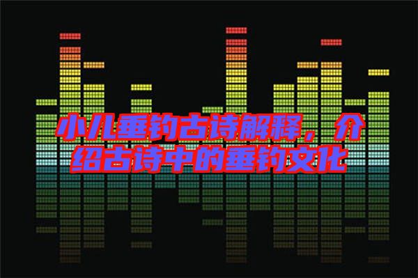 小兒垂釣古詩解釋，介紹古詩中的垂釣文化