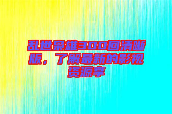 亂世梟雄300回清晰版，了解最新的影視資源享
