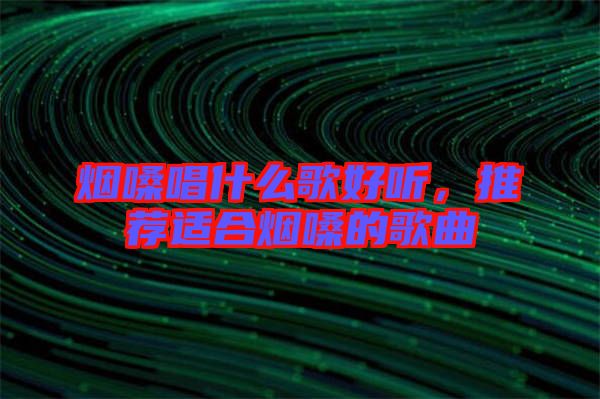 煙嗓唱什么歌好聽，推薦適合煙嗓的歌曲