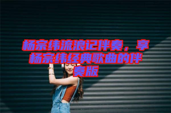 楊宗緯流浪記伴奏，享楊宗緯經典歌曲的伴奏版