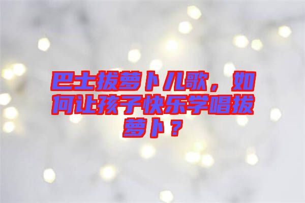 巴士拔蘿卜兒歌，如何讓孩子快樂學(xué)唱拔蘿卜？