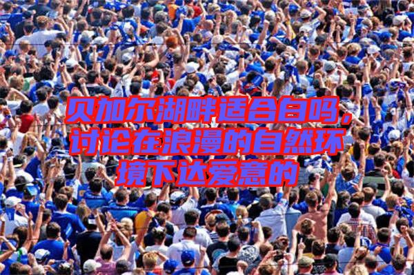 貝加爾湖畔適合白嗎，討論在浪漫的自然環(huán)境下達(dá)愛意的