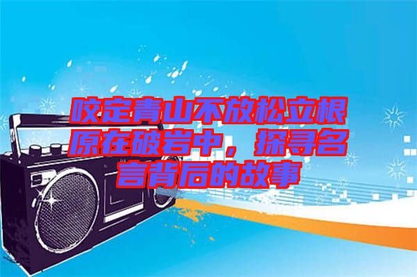 咬定青山不放松立根原在破巖中，探尋名言背后的故事