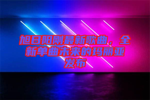 旭日陽剛最新歌曲，全新單曲未來的瑪麗亞發(fā)布